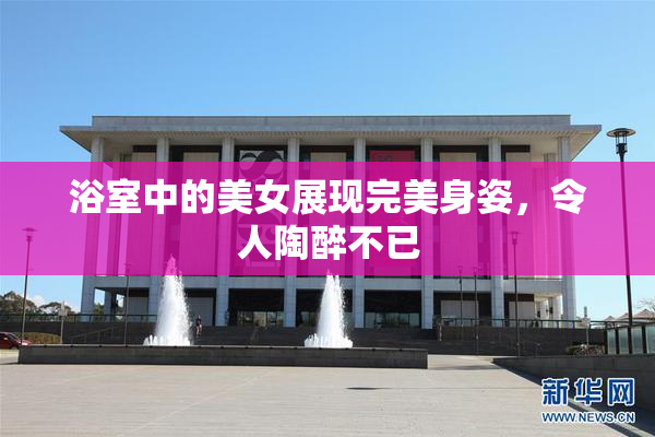 浴室中的美女展现完美身姿，令人陶醉不已