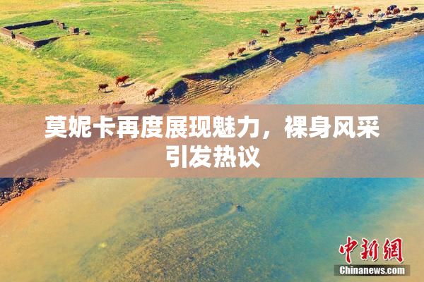 莫妮卡再度展现魅力，裸身风采引发热议