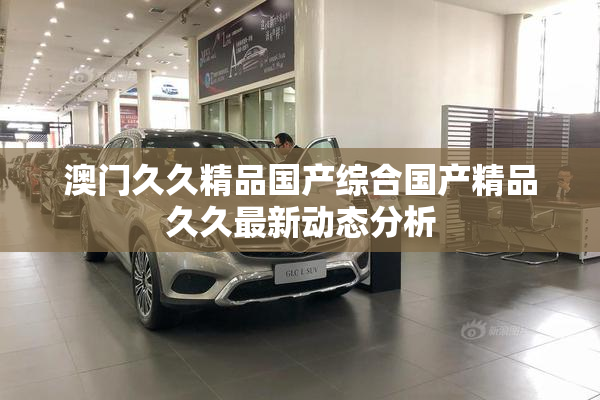 澳门久久精品国产综合国产精品久久最新动态分析