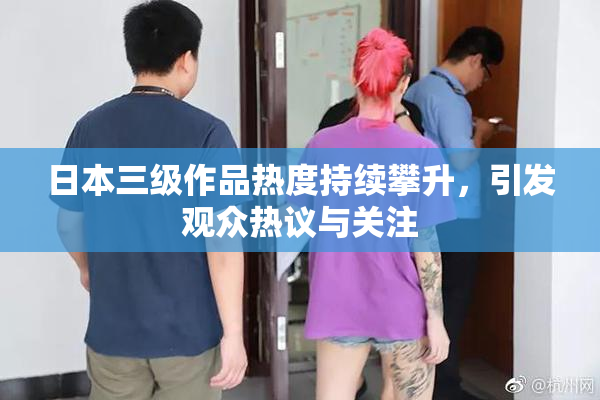 日本三级作品热度持续攀升，引发观众热议与关注