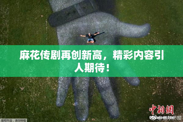 麻花传剧再创新高，精彩内容引人期待！
