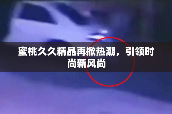 蜜桃久久精品再掀热潮，引领时尚新风尚