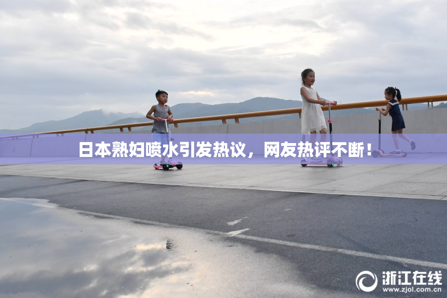 日本熟妇喷水引发热议，网友热评不断！