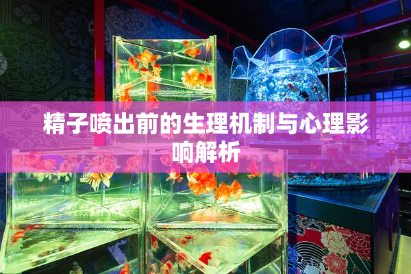 精子喷出前的生理机制与心理影响解析