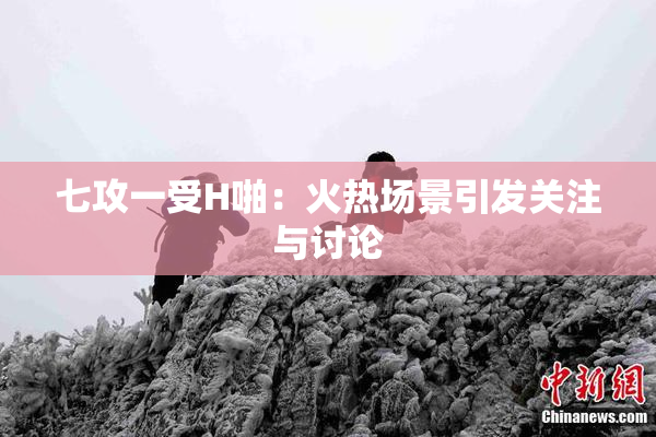 七攻一受H啪：火热场景引发关注与讨论