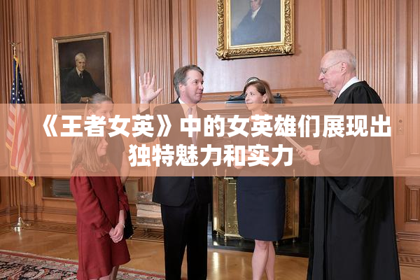 《王者女英》中的女英雄们展现出独特魅力和实力