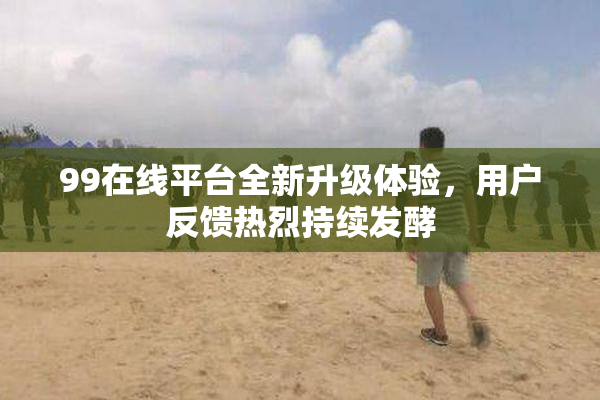 99在线平台全新升级体验，用户反馈热烈持续发酵