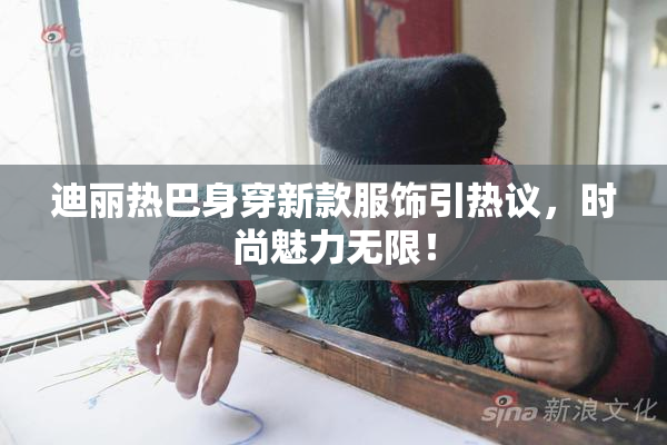 迪丽热巴身穿新款服饰引热议，时尚魅力无限！