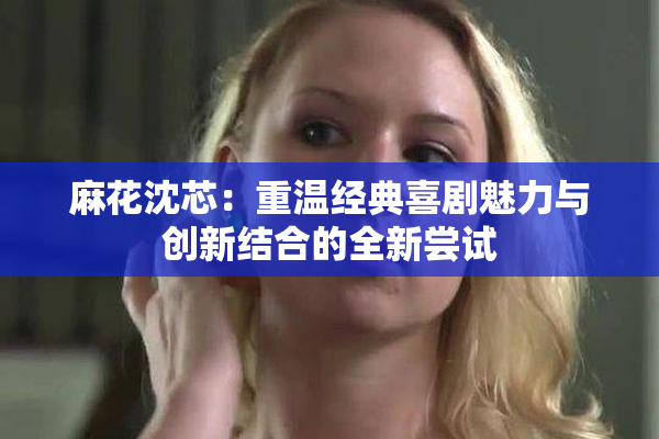 麻花沈芯：重温经典喜剧魅力与创新结合的全新尝试