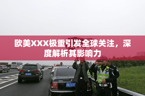 欧美XXX极重引发全球关注，深度解析其影响力