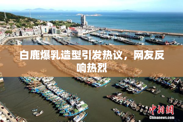 白鹿爆乳造型引发热议，网友反响热烈