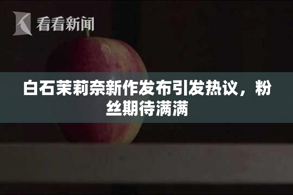 白石茉莉奈新作发布引发热议，粉丝期待满满