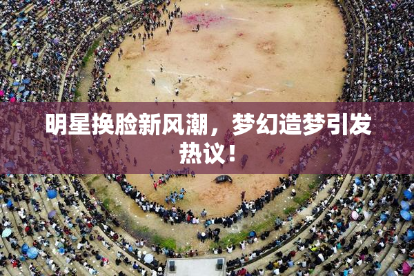 明星换脸新风潮，梦幻造梦引发热议！