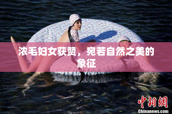 浓毛妇女获赞，宛若自然之美的象征