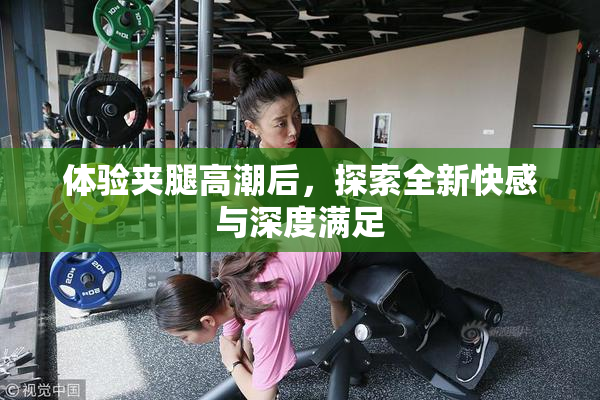 体验夹腿高潮后，探索全新快感与深度满足