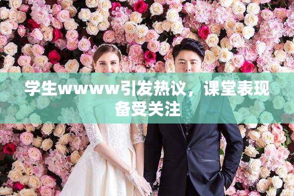 学生wwww引发热议，课堂表现备受关注