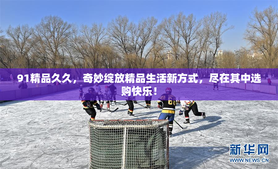 91精品久久，奇妙绽放精品生活新方式，尽在其中选购快乐！