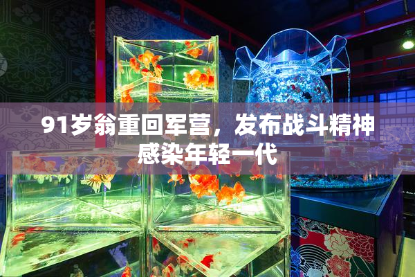 91岁翁重回军营，发布战斗精神感染年轻一代