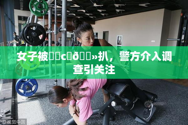 女子被❌‌c‌🐻扒，警方介入调查引关注