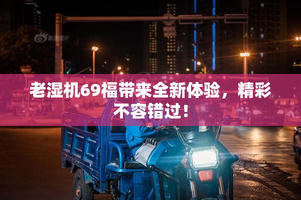 老湿机69福带来全新体验，精彩不容错过！
