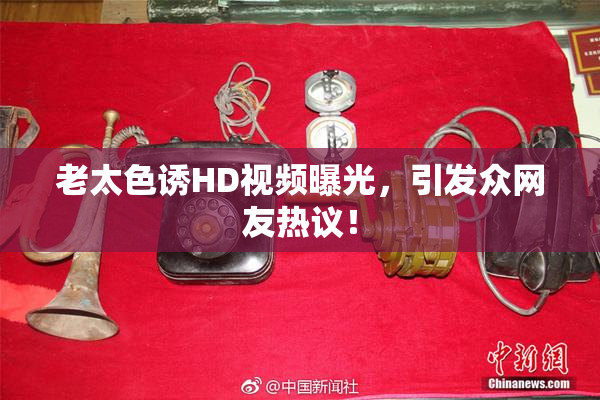 老太色诱HD视频曝光，引发众网友热议！