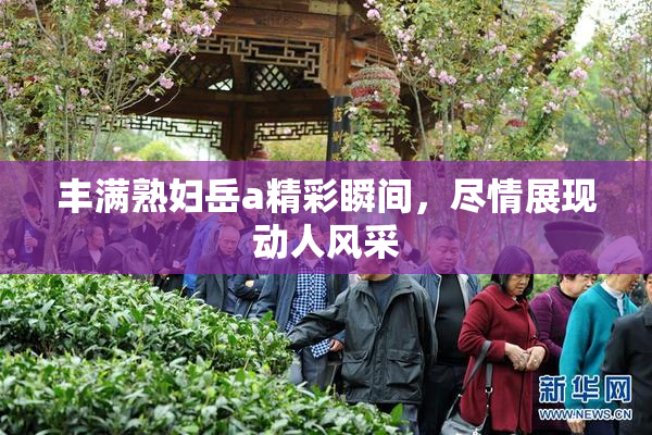 丰满熟妇岳a精彩瞬间，尽情展现动人风采