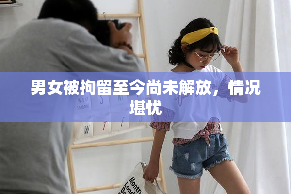男女被拘留至今尚未解放，情况堪忧