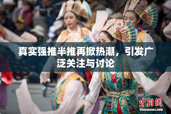 真实强推半推再掀热潮，引发广泛关注与讨论