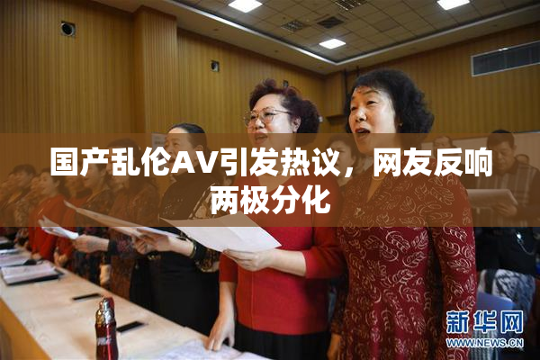 国产乱伦AV引发热议，网友反响两极分化