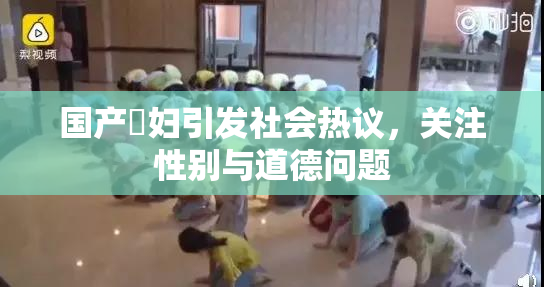 国产婬妇引发社会热议，关注性别与道德问题