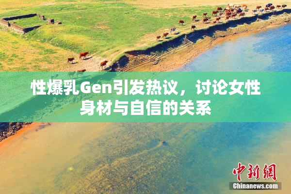 性爆乳Gen引发热议，讨论女性身材与自信的关系