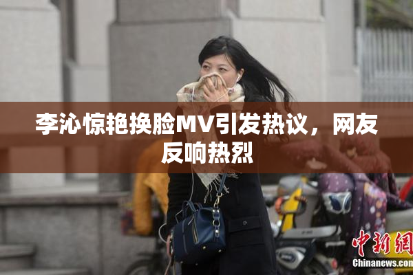 李沁惊艳换脸MV引发热议，网友反响热烈