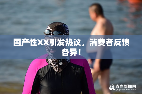 国产性XX引发热议，消费者反馈各异！