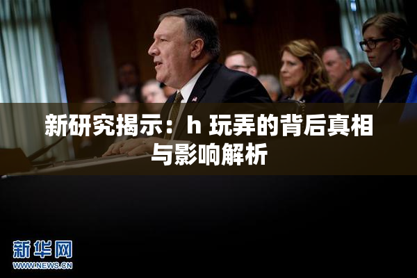 新研究揭示：h 玩弄的背后真相与影响解析