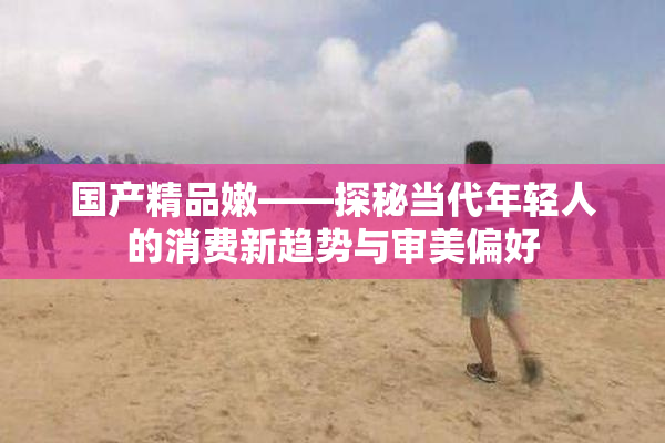 国产精品嫩——探秘当代年轻人的消费新趋势与审美偏好