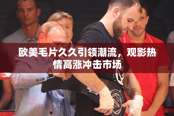欧美毛片久久引领潮流，观影热情高涨冲击市场