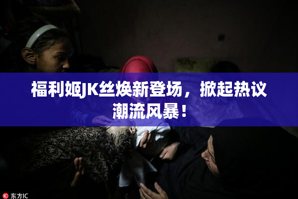 福利姬JK丝焕新登场，掀起热议潮流风暴！