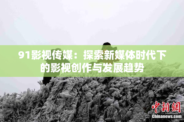 91影视传媒：探索新媒体时代下的影视创作与发展趋势