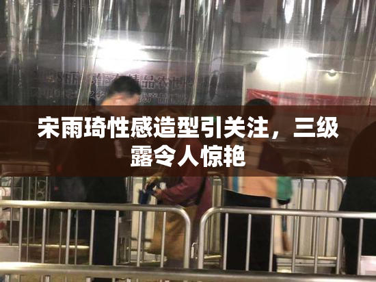 宋雨琦性感造型引关注，三级露令人惊艳