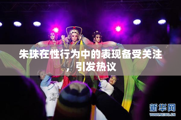 朱珠在性行为中的表现备受关注，引发热议