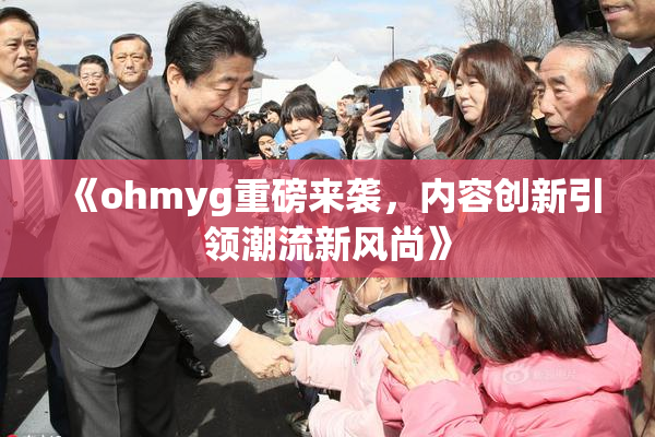 《ohmyg重磅来袭，内容创新引领潮流新风尚》