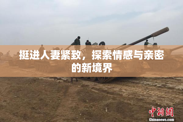 挺进人妻紧致，探索情感与亲密的新境界