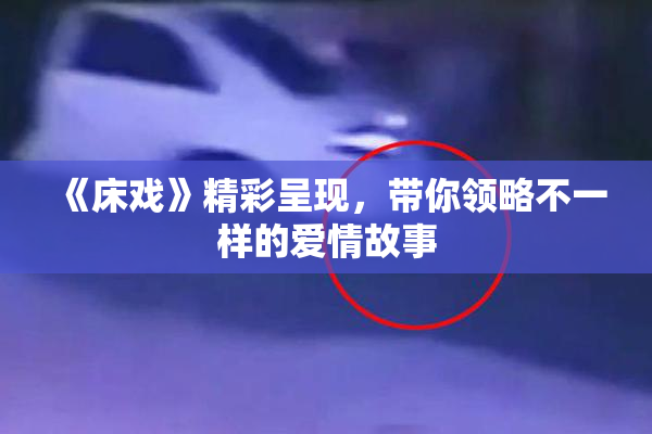 《床戏》精彩呈现，带你领略不一样的爱情故事