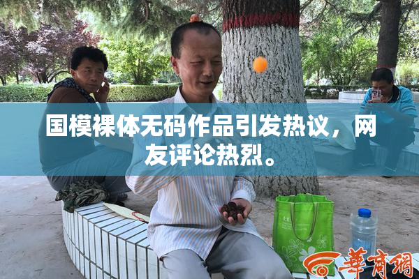 国模裸体无码作品引发热议，网友评论热烈。