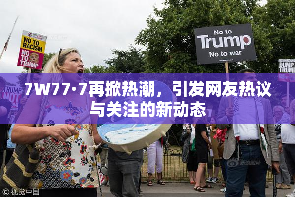 7W77·7再掀热潮，引发网友热议与关注的新动态