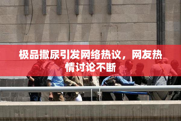 极品撒尿引发网络热议，网友热情讨论不断