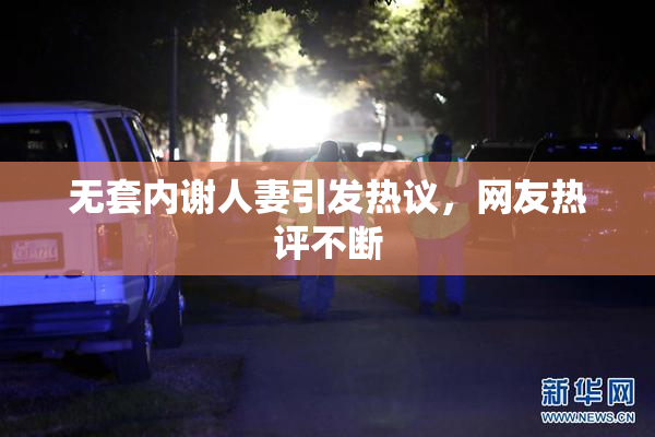 无套内谢人妻引发热议，网友热评不断