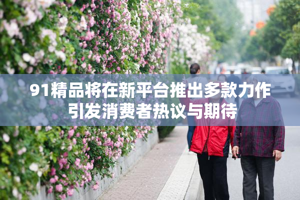 91精品将在新平台推出多款力作 引发消费者热议与期待