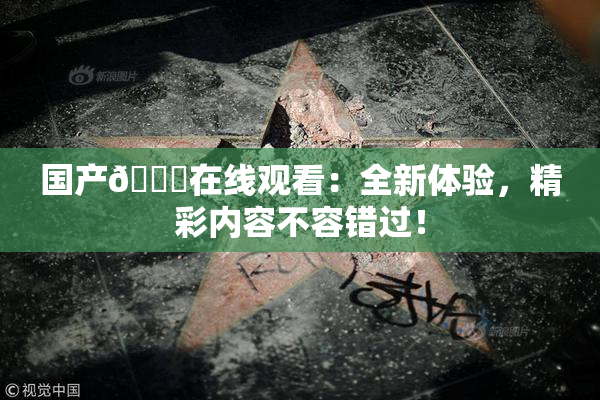 国产🔞在线观看：全新体验，精彩内容不容错过！
