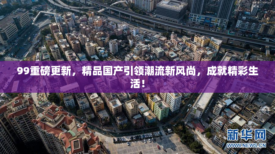 99重磅更新，精品国产引领潮流新风尚，成就精彩生活！